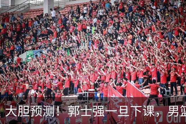 大胆预测！郭士强一旦下课，男篮新主帅99％在以下会在这三人之间产生